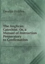 The Anglican Catechist: Or, a Manual of Instruction Preparatory to Confirmation - George Holden