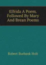 Elfrida A Poem. Followed By Mary And Brean Poems. - Robert Burbank Holt
