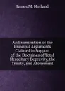 An Examination of the Principal Arguments Claimed in Support of the Doctrines of Total Hereditary Depravity, the Trinity, and Atonement - James M. Holland