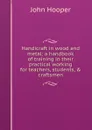 Handicraft in wood and metal: a handbook of training in their practical working for teachers, students, . craftsmen - John Hooper