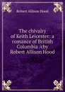 The chivalry of Keith Leicester: a romance of British Columbia /cby Robert Allison Hood - Robert Allison Hood