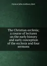 The Christian ecclesia; a course of lectures on the early history and early conception of the ecclesia and four sermons - Fenton John Anthony Hort