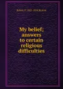 My belief; answers to certain religious difficulties - Robert F. 1855-1934 Horton