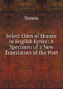 Select Odes of Horace in English Lyrics: A Specimen of a New Translation of the Poet - Horace Horace