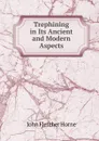 Trephining in Its Ancient and Modern Aspects - John Fletcher Horne