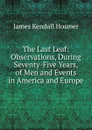 The Last Leaf: Observations, During Seventy-Five Years, of Men and Events in America and Europe - Hosmer James Kendall