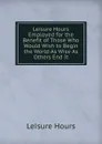 Leisure Hours Employed for the Benefit of Those Who Would Wish to Begin the World As Wise As Others End It - Leisure Hours