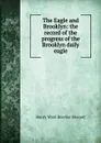 The Eagle and Brooklyn: the record of the progress of the Brooklyn daily eagle - Henry Ward Beecher Howard