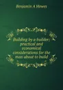 Building by a builder; practical and economical considerations for the man about to build - Benjamin A Howes