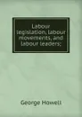 Labour legislation, labour movements, and labour leaders; - George Howell