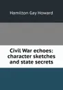 Civil War echoes: character sketches and state secrets - Hamilton Gay Howard