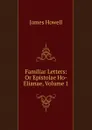 Familiar Letters: Or Epistolae Ho-Elianae, Volume 1 - James Howell