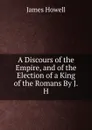 A Discours of the Empire, and of the Election of a King of the Romans By J.H. - James Howell
