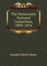 The Democratic National Committee, 1830-1876 - Joseph Edwin Howe