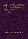 Wood Leighton; Or, a Year in the Country - Howitt Mary Botham