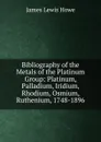 Bibliography of the Metals of the Platinum Group: Platinum, Palladium, Iridium, Rhodium, Osmium, Ruthenium, 1748-1896 - James Lewis Howe