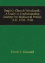 English Church Woodwork: A Study in Craftsmanship During the Mediaeval Period A.D. 1250-1550 - Frank E. Howard
