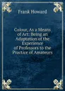 Colour, As a Means of Art: Being an Adaptation of the Experience of Professors to the Practice of Amateurs - Frank Howard