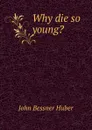 Why die so young. - John Bessner Huber