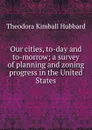 Our cities, to-day and to-morrow; a survey of planning and zoning progress in the United States - Theodora Kimball Hubbard