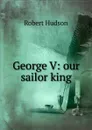 George V: our sailor king - Robert Hudson