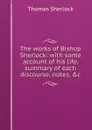 The works of Bishop Sherlock: with some account of his life, summary of each discourse, notes, .c. - Thomas Sherlock