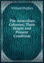 The Australian Colonies: Their Origin and Present Condition - Hughes William