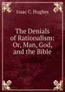 The Denials of Rationalism: Or, Man, God, and the Bible - Isaac C. Hughes