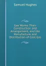 Gas Works: Their Construction and Arrangement, and the Manufacture and Distribution of Coal Gas - Samuel Hughes
