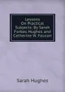 Lessons On Practical Subjects: By Sarah Forbes Hughes and Catherine W. Faucon - Sarah Hughes