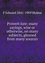 Proverb lore; many sayings, wise or otherwise, on many subjects, gleaned from many sources - F Edward 1841-1909 Hulme