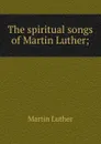 The spiritual songs of Martin Luther; - M. Luther