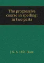 The progressive course in spelling: in two parts - J N. b. 1851 Hunt