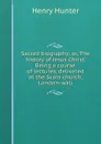 Sacred biography; or, The history of Jesus Christ. Being a course of lectures, delivered at the Scots church, London-wall - Henry Hunter