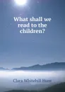 What shall we read to the children. - Clara Whitehill Hunt
