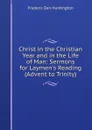 Christ in the Christian Year and in the Life of Man: Sermons for Laymen.s Reading (Advent to Trinity) - Frederic Dan Huntington