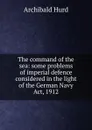 The command of the sea: some problems of imperial defence considered in the light of the German Navy Act, 1912 - Archibald Hurd