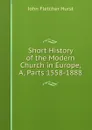 Short History of the Modern Church in Europe, A, Parts 1558-1888 - John Fletcher Hurst