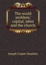 The world problem; capital, labor and the church - Joseph Casper Husslein