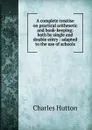 A complete treatise on practical arithmetic and book-keeping: both by single and double entry : adapted to the use of schools - Charles Hutton