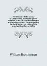 The history of the county of Cumberland, and some places adjacent, from the earliest accounts to the present time: comprehending the local history of . state of the principal families, with bio - William Hutchinson