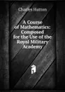 A Course of Mathematics: Composed for the Use of the Royal Military Academy - Charles Hutton