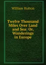 Twelve Thousand Miles Over Land and Sea: Or, Wanderings in Europe - William Hutton