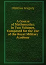 A Course of Mathematics: In Two Volumes. Composed for the Use of the Royal Military Academy - Olinthus Gregory