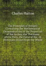 The Principles of Bridges: Containing the Mathematical Demonstrations of the Properties of the Arches, the Thickness of the Piers, the Force of the . . Directions Drawn from the Whole - Charles Hutton