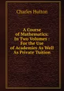 A Course of Mathematics: In Two Volumes : For the Use of Academies As Well As Private Tuition - Charles Hutton