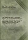 The American Tutor.s Assistant Revised, Or, a Compendious System of Practical Arithmetic: Containing the Several Rules of That Useful Science, . Whole Particularly Adapted to the Easy and - Charles Hutton