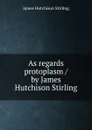 As regards protoplasm / by James Hutchison Stirling - James Hutchison Stirling