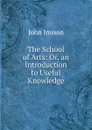 The School of Arts: Or, an Introduction to Useful Knowledge - John Imison