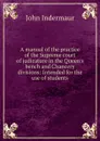 A manual of the practice of the Supreme court of judicature in the Queen.s bench and Chancery divisions: Intended for the use of students - John Indermaur